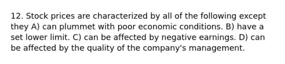 12. Stock prices are characterized by all of the following except they A) can plummet with poor economic conditions. B) have a set lower limit. C) can be affected by negative earnings. D) can be affected by the quality of the company's management.