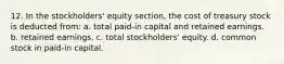 12. In the stockholders' equity section, the cost of treasury stock is deducted from: a. total paid-in capital and retained earnings. b. retained earnings. c. total stockholders' equity. d. common stock in paid-in capital.