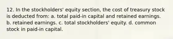 12. In the stockholders' equity section, the cost of treasury stock is deducted from: a. total paid-in capital and retained earnings. b. retained earnings. c. total stockholders' equity. d. common stock in paid-in capital.