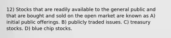 12) Stocks that are readily available to the general public and that are bought and sold on the open market are known as A) initial public offerings. B) publicly traded issues. C) treasury stocks. D) blue chip stocks.