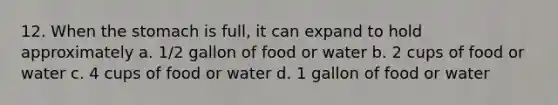 12. When the stomach is full, it can expand to hold approximately a. 1/2 gallon of food or water b. 2 cups of food or water c. 4 cups of food or water d. 1 gallon of food or water