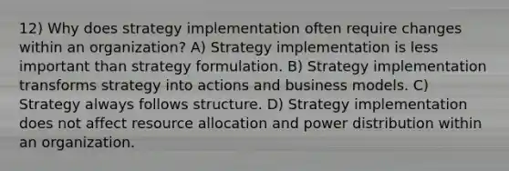 12) Why does strategy implementation often require changes within an organization? A) Strategy implementation is less important than strategy formulation. B) Strategy implementation transforms strategy into actions and business models. C) Strategy always follows structure. D) Strategy implementation does not affect resource allocation and power distribution within an organization.