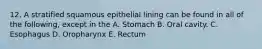 12. A stratified squamous epithelial lining can be found in all of the following, except in the A. Stomach B. Oral cavity. C. Esophagus D. Oropharynx E. Rectum