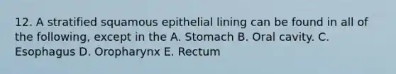 12. A stratified squamous epithelial lining can be found in all of the following, except in the A. Stomach B. Oral cavity. C. Esophagus D. Oropharynx E. Rectum