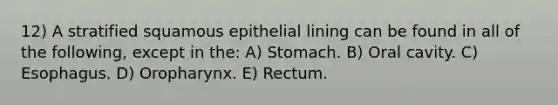 12) A stratified squamous epithelial lining can be found in all of the following, except in the: A) Stomach. B) Oral cavity. C) Esophagus. D) Oropharynx. E) Rectum.