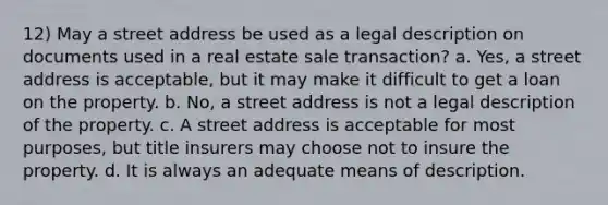 12) May a street address be used as a legal description on documents used in a real estate sale transaction? a. Yes, a street address is acceptable, but it may make it difficult to get a loan on the property. b. No, a street address is not a legal description of the property. c. A street address is acceptable for most purposes, but title insurers may choose not to insure the property. d. It is always an adequate means of description.