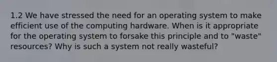 1.2 We have stressed the need for an operating system to make efficient use of the computing hardware. When is it appropriate for the operating system to forsake this principle and to "waste" resources? Why is such a system not really wasteful?