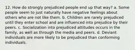 12. How do strongly prejudiced people end up that way? a. Some people seem to just naturally have negative feelings about others who are not like them. b. Children are rarely prejudiced until they enter school and are influenced into prejudice by their peers. c. Socialization into prejudiced attitudes occurs in the family, as well as through the media and peers. d. Deviant individuals are more likely to be prejudiced than conforming individuals.