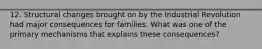 12. Structural changes brought on by the Industrial Revolution had major consequences for families. What was one of the primary mechanisms that explains these consequences?