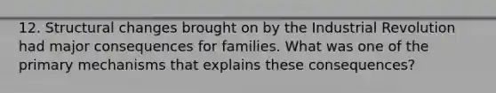 12. Structural changes brought on by the Industrial Revolution had major consequences for families. What was one of the primary mechanisms that explains these consequences?