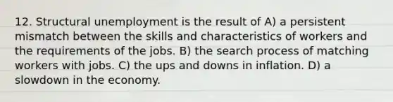 12. Structural unemployment is the result of A) a persistent mismatch between the skills and characteristics of workers and the requirements of the jobs. B) the search process of matching workers with jobs. C) the ups and downs in inflation. D) a slowdown in the economy.