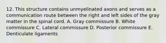 12. This structure contains unmyelinated axons and serves as a communication route between the right and left sides of the gray matter in the spinal cord. A. Gray commissure B. White commissure C. Lateral commissure D. Posterior commissure E. Denticulate ligaments