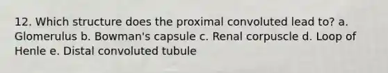 12. Which structure does the proximal convoluted lead to? a. Glomerulus b. Bowman's capsule c. Renal corpuscle d. Loop of Henle e. Distal convoluted tubule