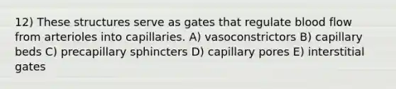 12) These structures serve as gates that regulate blood flow from arterioles into capillaries. A) vasoconstrictors B) capillary beds C) precapillary sphincters D) capillary pores E) interstitial gates