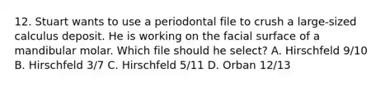 12. Stuart wants to use a periodontal file to crush a large-sized calculus deposit. He is working on the facial surface of a mandibular molar. Which file should he select? A. Hirschfeld 9/10 B. Hirschfeld 3/7 C. Hirschfeld 5/11 D. Orban 12/13