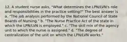 12. A student nurse asks, "What determines the LPN/LVN's role and responsibilities in the practice setting?" The best answer is a. "The job analysis performed by the National Council of State Boards of Nursing." b. "The Nurse Practice Act of the state in which the LPN/LVN is employed." c. "The skill mix of the agency unit to which the nurse is assigned." d. "The degree of centralization of the unit on which the LPN/LVN works."