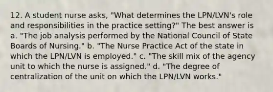 12. A student nurse asks, "What determines the LPN/LVN's role and responsibilities in the practice setting?" The best answer is a. "The job analysis performed by the National Council of State Boards of Nursing." b. "The Nurse Practice Act of the state in which the LPN/LVN is employed." c. "The skill mix of the agency unit to which the nurse is assigned." d. "The degree of centralization of the unit on which the LPN/LVN works."