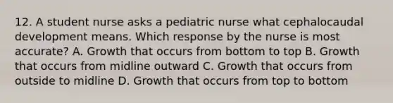 12. A student nurse asks a pediatric nurse what cephalocaudal development means. Which response by the nurse is most accurate? A. Growth that occurs from bottom to top B. Growth that occurs from midline outward C. Growth that occurs from outside to midline D. Growth that occurs from top to bottom