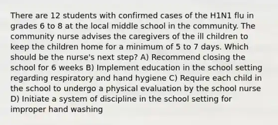 There are 12 students with confirmed cases of the H1N1 flu in grades 6 to 8 at the local middle school in the community. The community nurse advises the caregivers of the ill children to keep the children home for a minimum of 5 to 7 days. Which should be the nurse's next step? A) Recommend closing the school for 6 weeks B) Implement education in the school setting regarding respiratory and hand hygiene C) Require each child in the school to undergo a physical evaluation by the school nurse D) Initiate a system of discipline in the school setting for improper hand washing