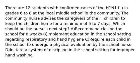 There are 12 students with confirmed cases of the H1N1 flu in grades 6 to 8 at the local middle school in the community. The community nurse advises the caregivers of the ill children to keep the children home for a minimum of 5 to 7 days. Which should be the nurse's next step? A)Recommend closing the school for 6 weeks B)Implement education in the school setting regarding respiratory and hand hygiene C)Require each child in the school to undergo a physical evaluation by the school nurse D)Initiate a system of discipline in the school setting for improper hand washing