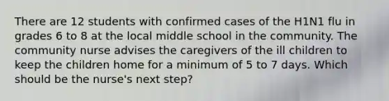 There are 12 students with confirmed cases of the H1N1 flu in grades 6 to 8 at the local middle school in the community. The community nurse advises the caregivers of the ill children to keep the children home for a minimum of 5 to 7 days. Which should be the nurse's next step?