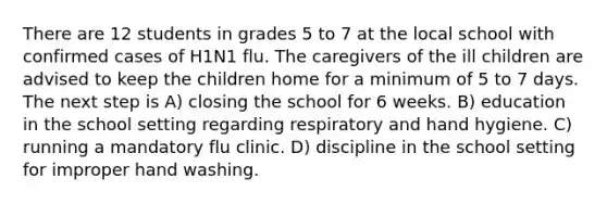 There are 12 students in grades 5 to 7 at the local school with confirmed cases of H1N1 flu. The caregivers of the ill children are advised to keep the children home for a minimum of 5 to 7 days. The next step is A) closing the school for 6 weeks. B) education in the school setting regarding respiratory and hand hygiene. C) running a mandatory flu clinic. D) discipline in the school setting for improper hand washing.