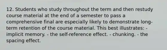 12. Students who study throughout the term and then restudy course material at the end of a semester to pass a comprehensive final are especially likely to demonstrate long-term retention of the course material. This best illustrates: - implicit memory. - the self-reference effect. - chunking. - the spacing effect.