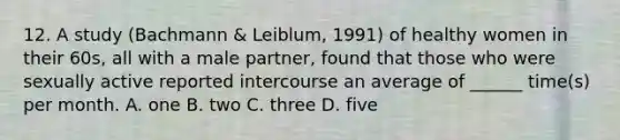 12. A study (Bachmann & Leiblum, 1991) of healthy women in their 60s, all with a male partner, found that those who were sexually active reported intercourse an average of ______ time(s) per month. A. one B. two C. three D. five