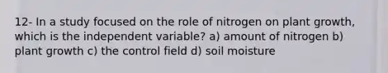 12- In a study focused on the role of nitrogen on plant growth, which is the independent variable? a) amount of nitrogen b) plant growth c) the control field d) soil moisture