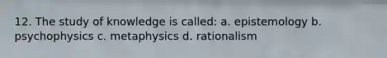12. The study of knowledge is called: a. epistemology b. psychophysics c. metaphysics d. rationalism