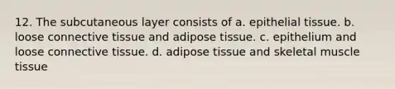 12. The subcutaneous layer consists of a. <a href='https://www.questionai.com/knowledge/k7dms5lrVY-epithelial-tissue' class='anchor-knowledge'>epithelial tissue</a>. b. loose <a href='https://www.questionai.com/knowledge/kYDr0DHyc8-connective-tissue' class='anchor-knowledge'>connective tissue</a> and adipose tissue. c. epithelium and loose connective tissue. d. adipose tissue and skeletal <a href='https://www.questionai.com/knowledge/kMDq0yZc0j-muscle-tissue' class='anchor-knowledge'>muscle tissue</a>