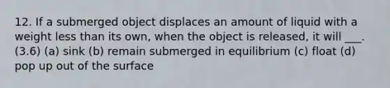 12. If a submerged object displaces an amount of liquid with a weight less than its own, when the object is released, it will ___. (3.6) (a) sink (b) remain submerged in equilibrium (c) float (d) pop up out of the surface