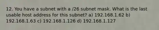 12. You have a subnet with a /26 subnet mask. What is the last usable host address for this subnet? a) 192.168.1.62 b) 192.168.1.63 c) 192.168.1.126 d) 192.168.1.127