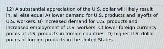 12) A substantial appreciation of the U.S. dollar will likely result in, all else equal A) lower demand for U.S. products and layoffs of U.S. workers. B) increased demand for U.S. products and increased employment of U.S. workers. C) lower foreign currency prices of U.S. products in foreign countries. D) higher U.S. dollar prices of foreign products in the United States.