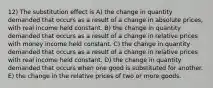 12) The substitution effect is A) the change in quantity demanded that occurs as a result of a change in absolute prices, with real income held constant. B) the change in quantity demanded that occurs as a result of a change in relative prices with money income held constant. C) the change in quantity demanded that occurs as a result of a change in relative prices with real income held constant. D) the change in quantity demanded that occurs when one good is substituted for another. E) the change in the relative prices of two or more goods.