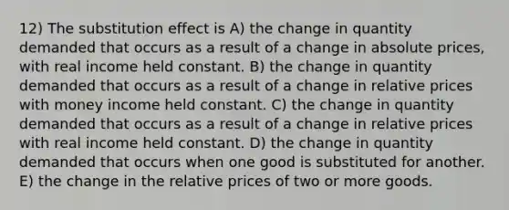 12) The substitution effect is A) the change in quantity demanded that occurs as a result of a change in absolute prices, with real income held constant. B) the change in quantity demanded that occurs as a result of a change in relative prices with money income held constant. C) the change in quantity demanded that occurs as a result of a change in relative prices with real income held constant. D) the change in quantity demanded that occurs when one good is substituted for another. E) the change in the relative prices of two or more goods.