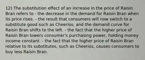 12) The substitution effect of an increase in the price of Raisin Bran refers to - the decrease in the demand for Raisin Bran when its price rises. - the result that consumers will now switch to a substitute good such as Cheerios, and the demand curve for Raisin Bran shifts to the left. - the fact that the higher price of Raisin Bran lowers consumer's purchasing power, holding money income constant. - the fact that the higher price of Raisin Bran relative to its substitutes, such as Cheerios, causes consumers to buy less Raisin Bran.