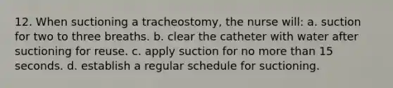 12. When suctioning a tracheostomy, the nurse will: a. suction for two to three breaths. b. clear the catheter with water after suctioning for reuse. c. apply suction for no more than 15 seconds. d. establish a regular schedule for suctioning.