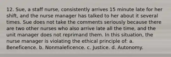 12. Sue, a staff nurse, consistently arrives 15 minute late for her shift, and the nurse manager has talked to her about it several times. Sue does not take the comments seriously because there are two other nurses who also arrive late all the time, and the unit manager does not reprimand them. In this situation, the nurse manager is violating the ethical principle of: a. Beneficence. b. Nonmaleficence. c. Justice. d. Autonomy.