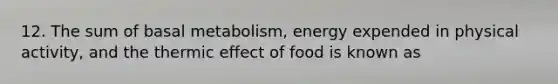 12. The sum of basal metabolism, energy expended in physical activity, and the thermic effect of food is known as