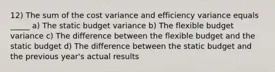 12) The sum of the cost variance and efficiency variance equals _____ a) The static budget variance b) The flexible budget variance c) The difference between the flexible budget and the static budget d) The difference between the static budget and the previous year's actual results