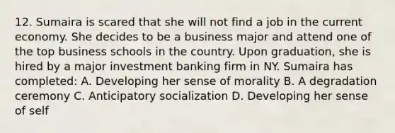 12. Sumaira is scared that she will not find a job in the current economy. She decides to be a business major and attend one of the top business schools in the country. Upon graduation, she is hired by a major investment banking firm in NY. Sumaira has completed: A. Developing her sense of morality B. A degradation ceremony C. Anticipatory socialization D. Developing her sense of self