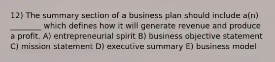 12) The summary section of a business plan should include a(n) ________ which defines how it will generate revenue and produce a profit. A) entrepreneurial spirit B) business objective statement C) mission statement D) executive summary E) business model