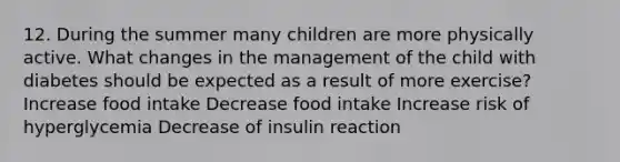 12. During the summer many children are more physically active. What changes in the management of the child with diabetes should be expected as a result of more exercise? Increase food intake Decrease food intake Increase risk of hyperglycemia Decrease of insulin reaction