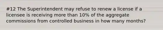 #12 The Superintendent may refuse to renew a license if a licensee is receiving more than 10% of the aggregate commissions from controlled business in how many months?