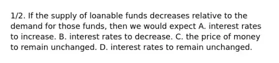 1/2. If the supply of loanable funds decreases relative to the demand for those funds, then we would expect A. interest rates to increase. B. interest rates to decrease. C. the price of money to remain unchanged. D. interest rates to remain unchanged.