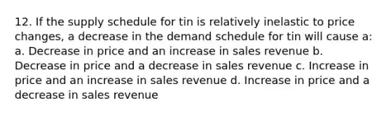 12. If the supply schedule for tin is relatively inelastic to price changes, a decrease in the demand schedule for tin will cause a: a. Decrease in price and an increase in sales revenue b. Decrease in price and a decrease in sales revenue c. Increase in price and an increase in sales revenue d. Increase in price and a decrease in sales revenue