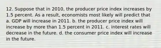 12. Suppose that in 2010, the producer price index increases by 1.5 percent. As a result, economists most likely will predict that a. GDP will increase in 2011. b. the producer price index will increase by more than 1.5 percent in 2011. c. interest rates will decrease in the future. d. the consumer price index will increase in the future.