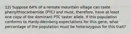 12) Suppose 64% of a remote mountain village can taste phenylthiocarbamide (PTC) and must, therefore, have at least one copy of the dominant PTC taster allele. If this population conforms to Hardy-Weinberg expectations for this gene, what percentage of the population must be heterozygous for this trait?