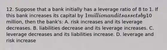 12. Suppose that a bank initially has a leverage ratio of 8 to 1. If this bank increases its capital by 1 million and its assets by10 million, then the bank's: A. risk increases and its leverage decreases. B. liabilities decrease and its leverage increases. C. leverage decreases and its liabilities increase. D. leverage and risk increase